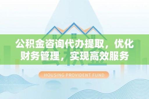 梁园公积金咨询代办提取，优化财务管理，实现高效服务