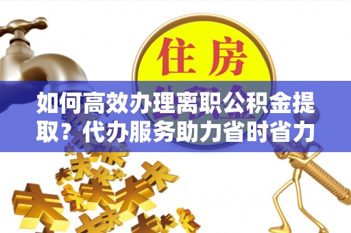 梁园如何高效办理离职公积金提取？代办服务助力省时省力