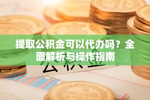 梁园提取公积金可以代办吗？全面解析与操作指南