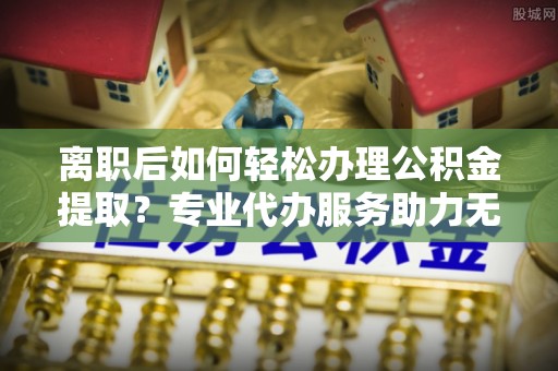 梁园离职后如何轻松办理公积金提取？专业代办服务助力无忧